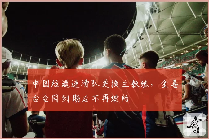 中国短道速滑队更换主教练，金善台合同到期后不再续约