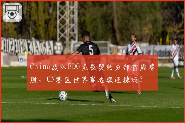 China战队EDG无畏契约分部首周零胜，CN赛区世界赛名额还稳吗？