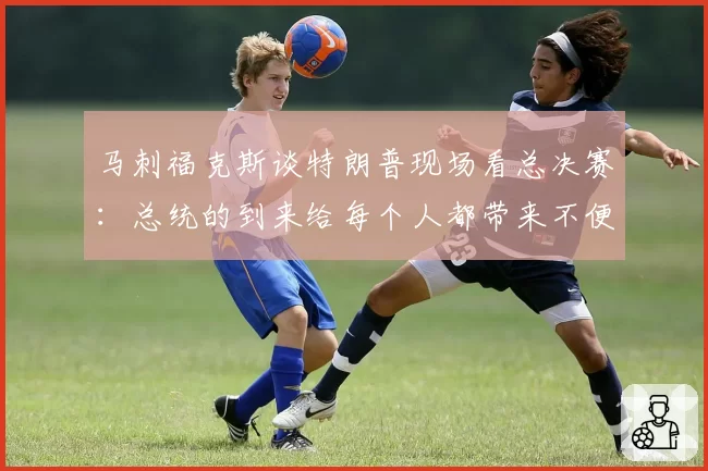 马刺福克斯谈特朗普现场看总决赛:总统的到来给每个人都带来不便
