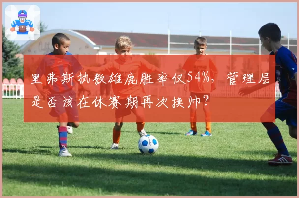里弗斯执教雄鹿胜率仅54%，管理层是否该在休赛期再次换帅？