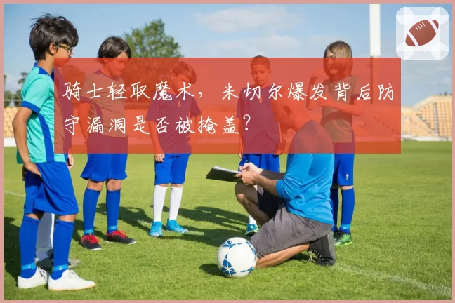 骑士轻取魔术，米切尔爆发背后防守漏洞是否被掩盖？