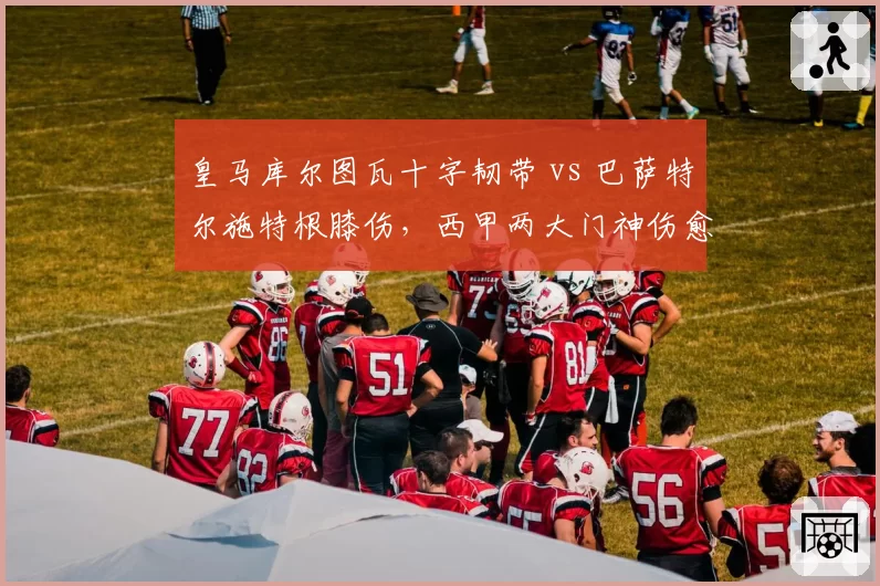 皇马库尔图瓦十字韧带 vs 巴萨特尔施特根膝伤，西甲两大门神伤愈进度横向对比