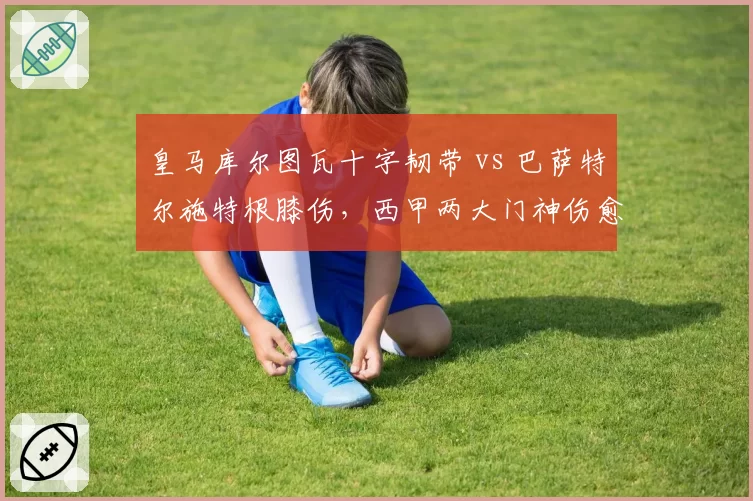 皇马库尔图瓦十字韧带 vs 巴萨特尔施特根膝伤，西甲两大门神伤愈进度横向对比