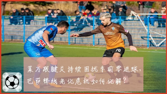 莱万跟腱炎持续困扰季前零进球，巴萨锋线老化危机如何化解？