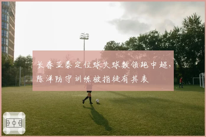 长春亚泰定位球失球数领跑中超，陈洋防守训练被指徒有其表