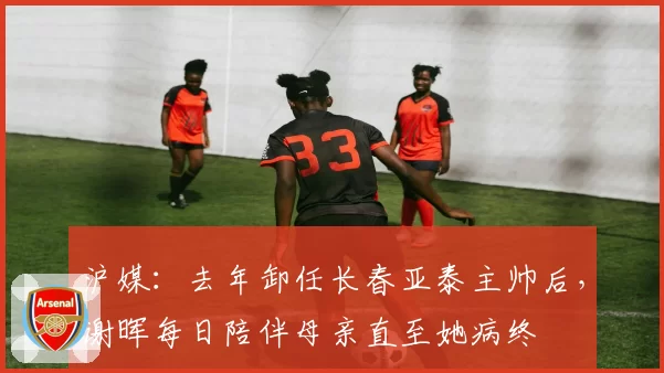 沪媒：去年卸任长春亚泰主帅后，谢晖每日陪伴母亲直至她病终