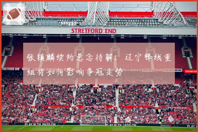张镇麟续约悬念待解：辽宁锋线重组将如何影响争冠走势