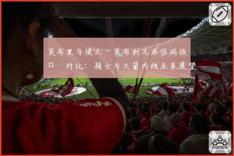 莫布里与埃文·莫布利兄弟伤病恢复对比：骑士与火箭内线未来展望