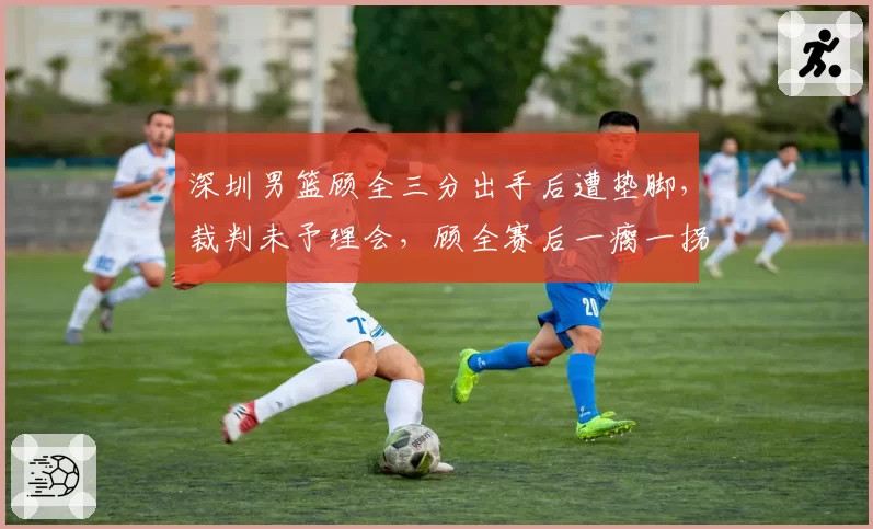 深圳男篮顾全三分出手后遭垫脚，裁判未予理会，顾全赛后一瘸一拐离场引热议