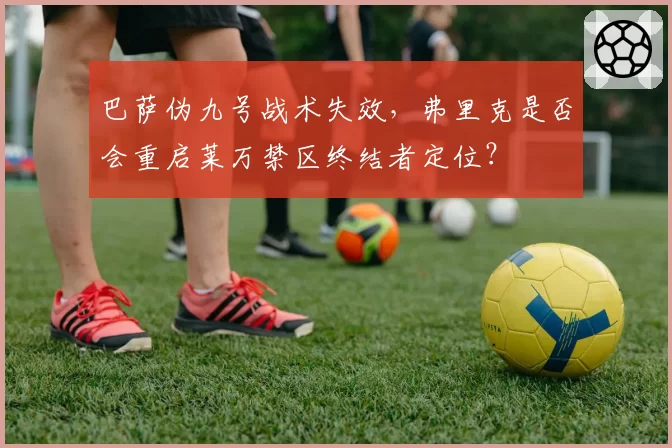 巴萨伪九号战术失效，弗里克是否会重启莱万禁区终结者定位？