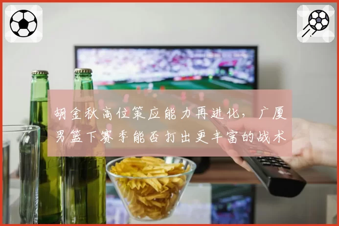 胡金秋高位策应能力再进化，广厦男篮下赛季能否打出更丰富的战术变化