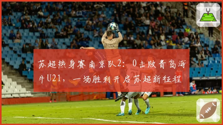苏超热身赛南京队2：0击败青岛海牛U21，一场胜利开启苏超新征程