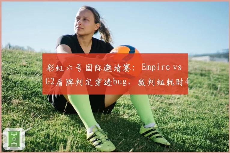 彩虹六号国际邀请赛：Empire vs G2盾牌判定穿透bug，裁判组耗时40分钟定论